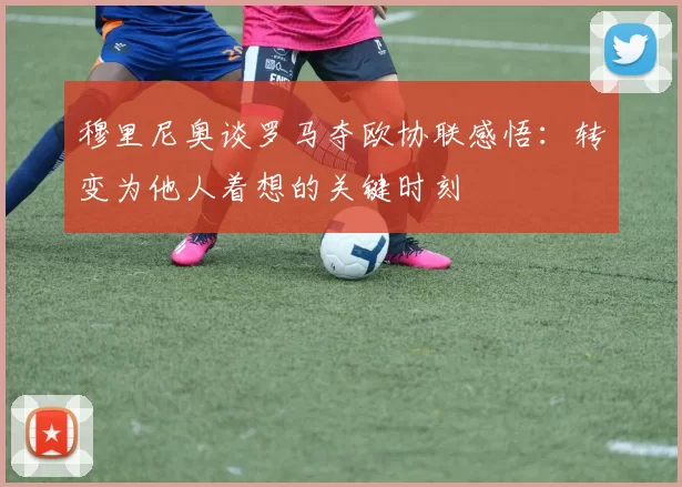 穆里尼奥谈罗马夺欧协联感悟：转变为他人着想的关键时刻