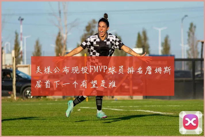 美媒公布现役FMVP球员排名詹姆斯居首下一个有望是谁