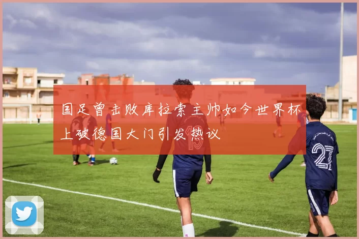 国足曾击败库拉索主帅如今世界杯上破德国大门引发热议