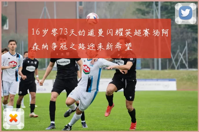 16岁零73天的道曼闪耀英超赛场阿森纳争冠之路迎来新希望