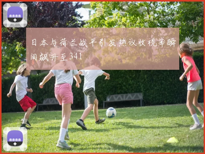 日本与荷兰战平引发热议收视率瞬间飙升至341