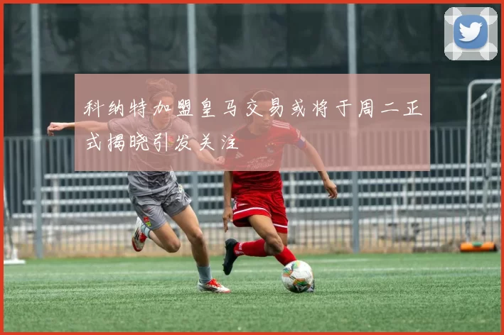 科纳特加盟皇马交易或将于周二正式揭晓引发关注