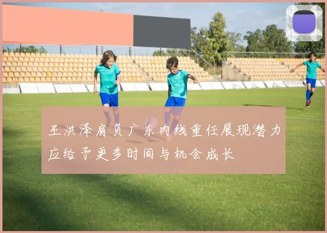 王洪泽肩负广东内线重任展现潜力应给予更多时间与机会成长