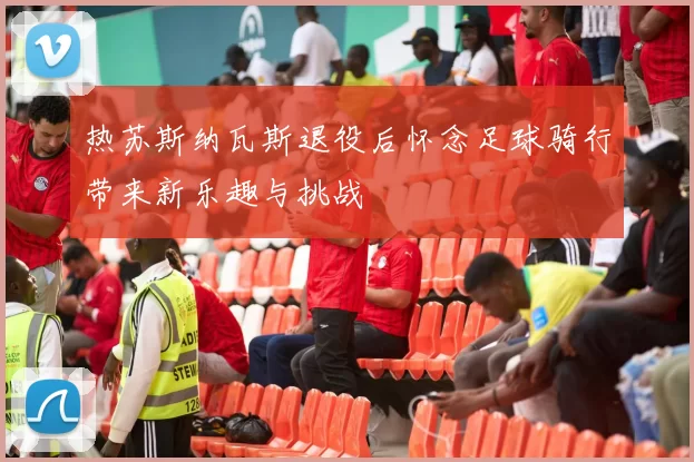 热苏斯纳瓦斯退役后怀念足球骑行带来新乐趣与挑战