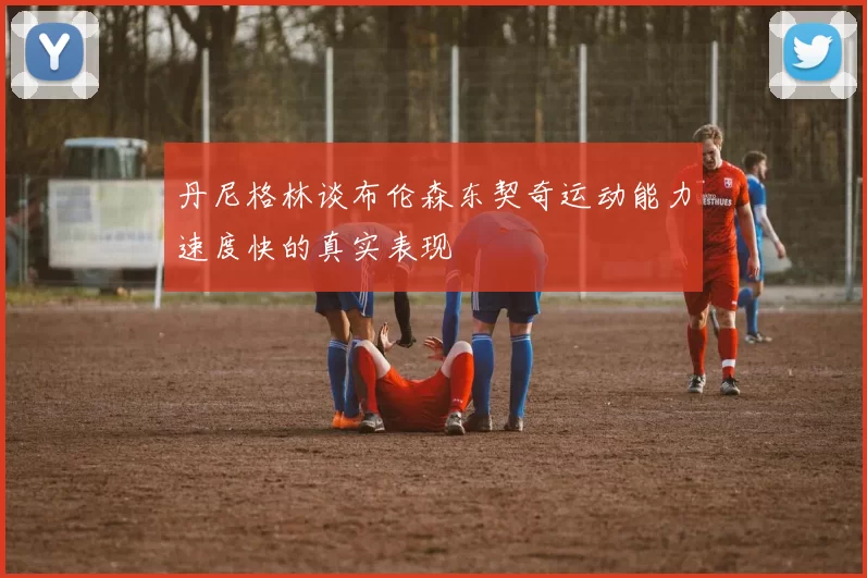 丹尼格林谈布伦森东契奇运动能力速度快的真实表现