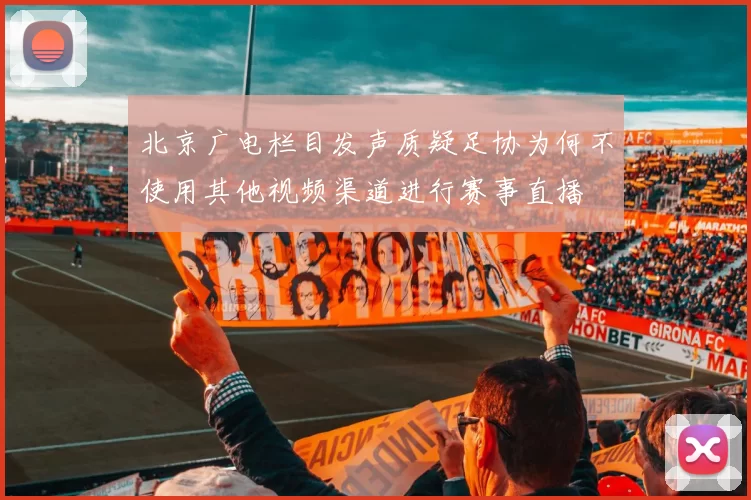 北京广电栏目发声质疑足协为何不使用其他视频渠道进行赛事直播