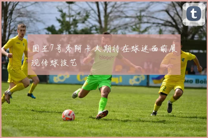 国王7号秀阿卡夫期待在球迷面前展现传球技艺