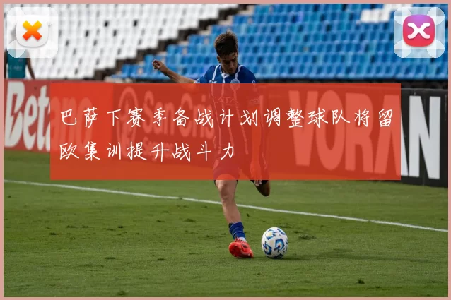 巴萨下赛季备战计划调整球队将留欧集训提升战斗力