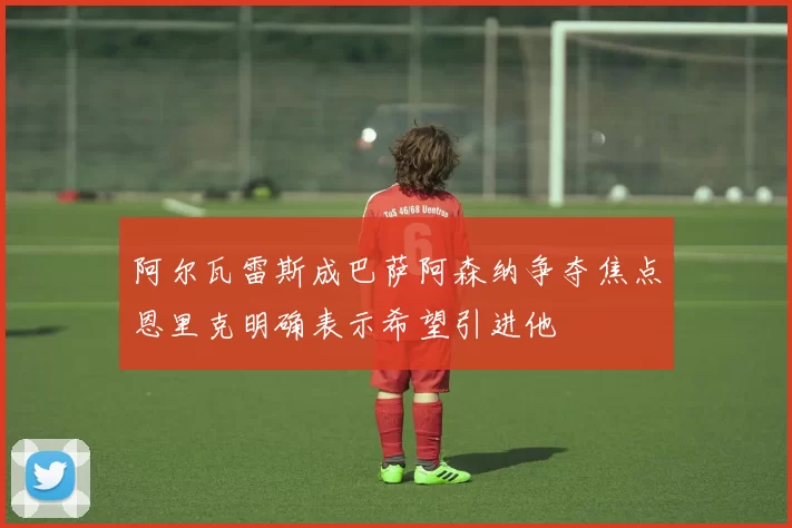 阿尔瓦雷斯成巴萨阿森纳争夺焦点恩里克明确表示希望引进他