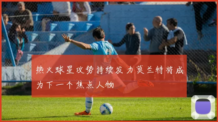 热火球星攻势持续发力莫兰特将成为下一个焦点人物