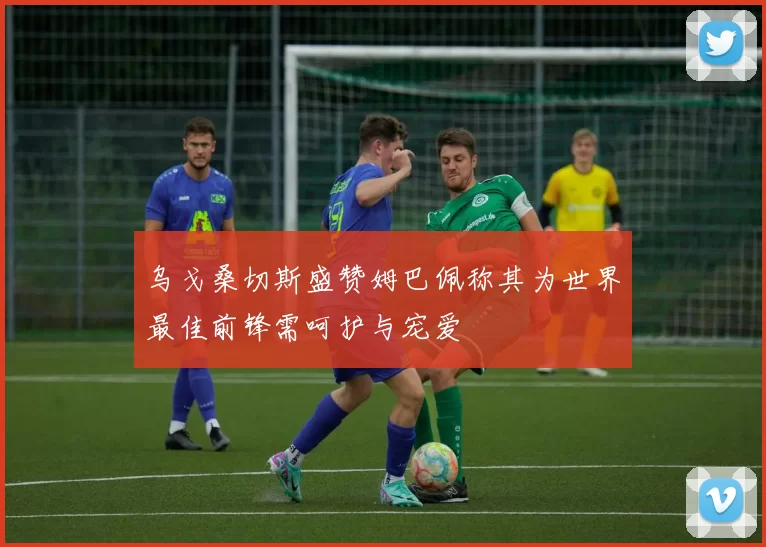 乌戈桑切斯盛赞姆巴佩称其为世界最佳前锋需呵护与宠爱