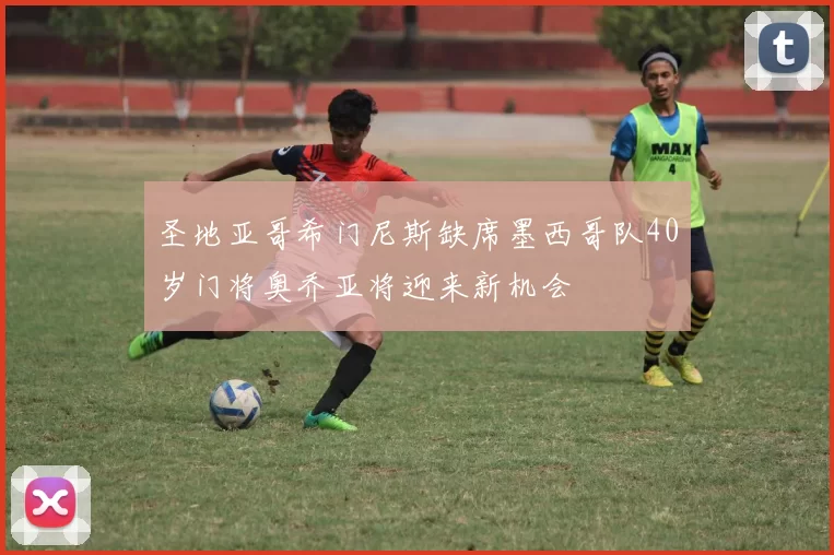 圣地亚哥希门尼斯缺席墨西哥队40岁门将奥乔亚将迎来新机会