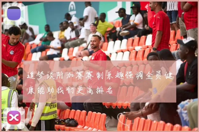 追梦谈附加赛赛制乐趣强调全员健康能助我们更高排名