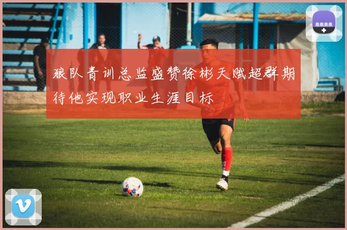 狼队青训总监盛赞徐彬天赋超群期待他实现职业生涯目标