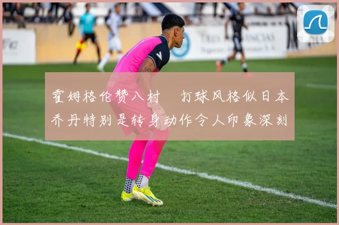 霍姆格伦赞八村塁打球风格似日本乔丹特别是转身动作令人印象深刻