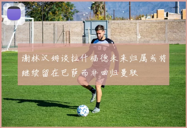 谢林汉姆谈拉什福德未来归属或将继续留在巴萨而非回归曼联