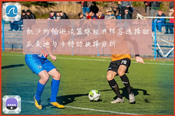 凯沙约翰逊谈篮球经典阵容选择甜瓜麦迪与卡特的抉择分析