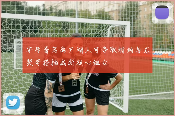 字母哥若离开湖人可争取特纳与东契奇搭档成新核心组合