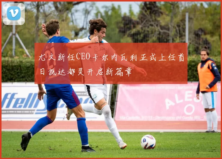 尤文新任CEO卡尔内瓦利正式上任首日抵达都灵开启新篇章