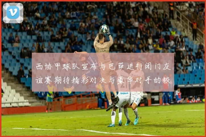 西协甲球队宣布与巴萨进行闭门友谊赛期待精彩对决与豪华对手的较量