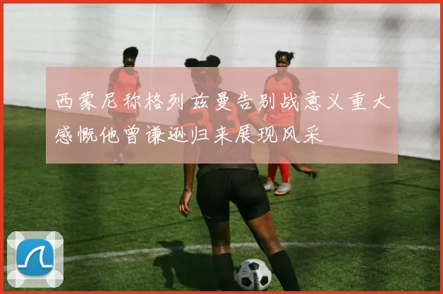 西蒙尼称格列兹曼告别战意义重大感慨他曾谦逊归来展现风采