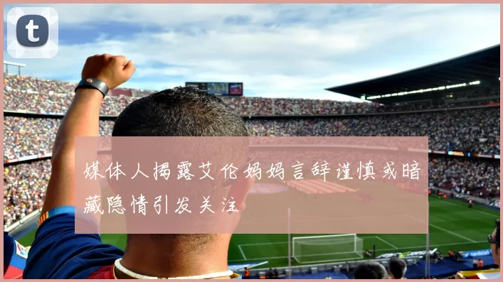媒体人揭露艾伦妈妈言辞谨慎或暗藏隐情引发关注