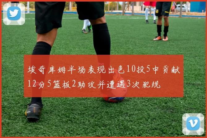埃奇库姆半场表现出色10投5中贡献12分5篮板2助攻并遭遇3次犯规