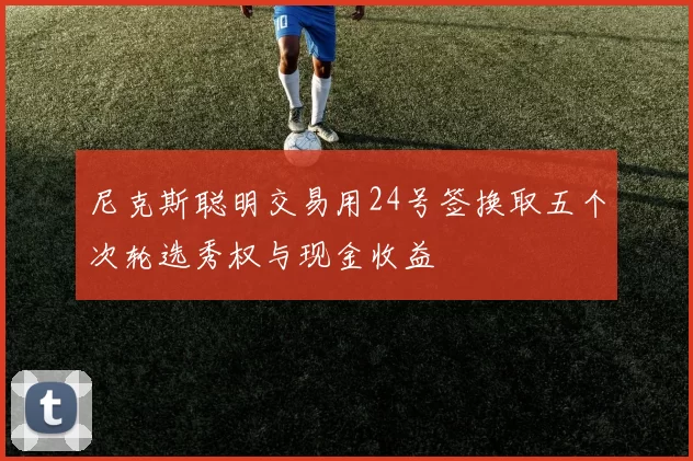 尼克斯聪明交易用24号签换取五个次轮选秀权与现金收益