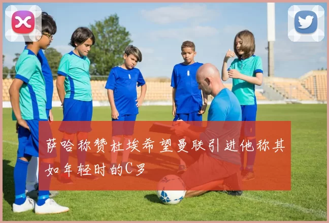 萨哈称赞杜埃希望曼联引进他称其如年轻时的C罗
