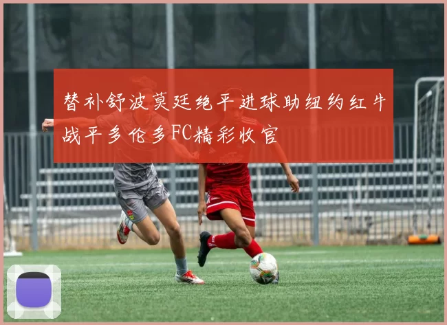 替补舒波莫廷绝平进球助纽约红牛战平多伦多FC精彩收官