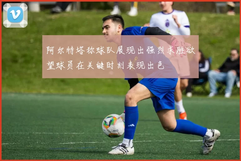 阿尔特塔称球队展现出强烈求胜欲望球员在关键时刻表现出色